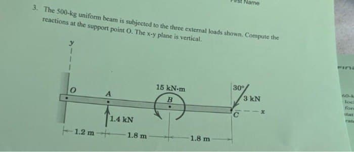 3. The 500-kg uniform beam is subjected to the three external loads shown. Compute the
reactions at the support point O. The x-y plane is vertical.
0
A
1.4 kN
1.2 m +
1.8 m
15 kN-m
B
Name
1.8 m
30°
3 kN
x
Pina
60-k
lock
for
stat
rate