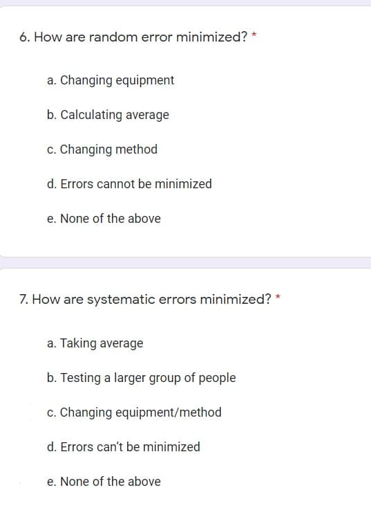 6. How are random error minimized?
a. Changing equipment
b. Calculating average
c. Changing method
d. Errors cannot be minimized
e. None of the above
7. How are systematic errors minimized?
a. Taking average
b. Testing a larger group of people
c. Changing equipment/method
d. Errors can't be minimized
e. None of the above
