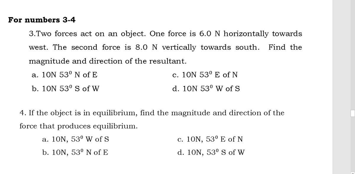 For numbers 3-4
3.Two forces act on an object. One force is 6.0 N horizontally towards
west. The second force is 8.0 N vertically towards south. Find the
magnitude and direction of the resultant.
a. 10N 53° N of E
c. 10N 53° E of N
b. 10N 53° S of W
d. 10N 53° W of S
4. If the object is in equilibrium, find the magnitude and direction of the
force that produces equilibrium.
a. 10N, 53º W of S
c. 10N, 53º E of N
b. 10N, 53° N of E
d. 10N, 53° S of W
