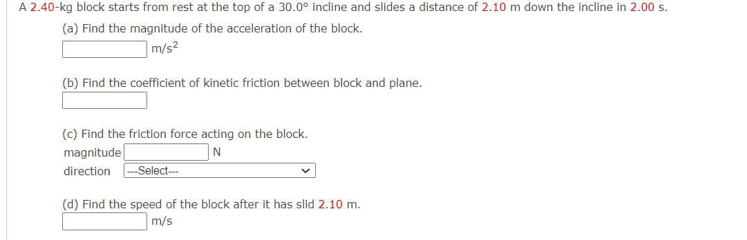 A 2.40-kg block starts from rest at the top of a 30.0° incline and slides a distance of 2.10 m down the incline in 2.00 s.
(a) Find the magnitude of the acceleration of the block.
m/s²
(b) Find the coefficient of kinetic friction between block and plane.
(c) Find the friction force acting on the block.
magnitude
N
direction -Select---
(d) Find the speed of the block after it has slid 2.10 m.
m/s