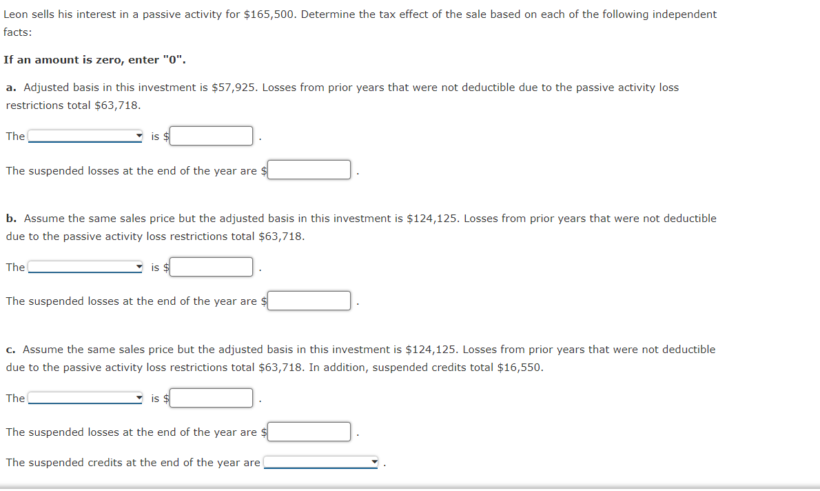 Leon sells his interest in a passive activity for $165,500. Determine the tax effect of the sale based on each of the following independent
facts:
If an amount is zero, enter "0".
a. Adjusted basis in this investment is $57,925. Losses from prior years that were not deductible due to the passive activity loss
restrictions total $63,718.
The
The suspended losses at the end of the year are
IS
b. Assume the same sales price but the adjusted basis in this investment is $124,125. Losses from prior years that were not deductible
due to the passive activity loss restrictions total $63,718.
The
IS
The suspended losses at the end of the year are $
The
c. Assume the same sales price but the adjusted basis in this investment is $124,125. Losses from prior years that were not deductible
due to the passive activity loss restrictions total $63,718. In addition, suspended credits total $16,550.
is
The suspended losses at the end of the year are $
The suspended credits at the end of the year are