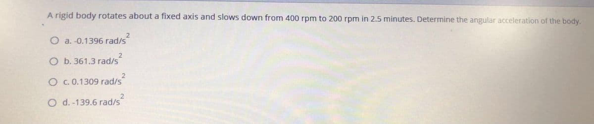 A rigid body rotates about a fixed axis and slows down from 400 rpm to 200 rpm in 2.5 minutes. Determine the angular acceleration of the body.
O a. -0.1396 rad/s
2
O b. 361.3 rad/s
O c. 0.1309 rad/s
2
O d. -139.6 rad/s
