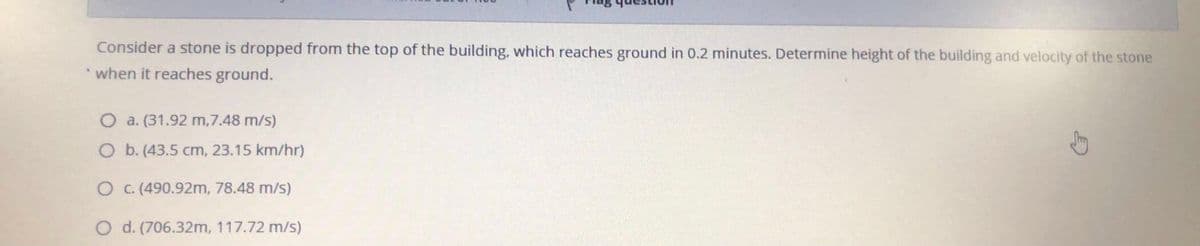 Consider a stone is dropped from the top of the building, which reaches ground in 0.2 minutes. Determine height of the building and velocity of the stone
when it reaches ground.
O a. (31.92 m,7.48 m/s)
O b. (43.5 cm, 23.15 km/hr)
O C. (490.92m, 78.48 m/s)
O d. (706.32m, 117.72 m/s)
