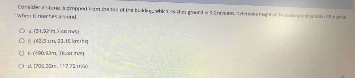 Consider a stone is dropped from the top of the building, which reaches ground in 0.2 minutes. Determine height of the building and velocity of the stone
when it reaches ground.
O a. (31.92 m,7.48 m/s)
O b. (43.5 cm, 23.15 km/hr)
OC.(490.92m, 78.48 m/s)
O d. (706.32m, 117.72 m/s)
