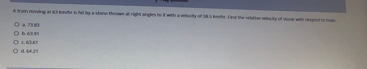 A train moving at 63 km/hr is hit by a stone thrown at right angles to it with a velocity of 38.5 km/hr. Find the relative velocity of stone with respect to train.
O a. 73.83
O b. 63.91
OC. 63.61
O d. 64.21
