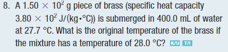 8. A 1.50 X 10² g piece of brass (specific heat capacity
3.80 × 10² J/(kg•°C)) is submerged in 400.0 mL of water
at 27.7 °C. What is the original temperature of the brass if
the mixture has a temperature of 28.0 °C? K/U TAI