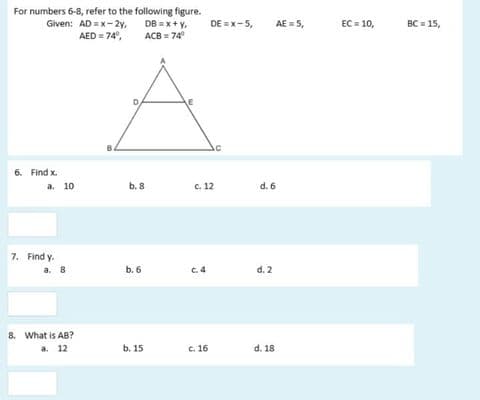 For numbers 6-8, refer to the following figure.
Given: AD = x-2y,
AED = 74°,
AE = 5,
BC = 15,
DB = x+ y,
ACB = 74
DE =x-5,
EC = 10,
6. Find x.
a. 10
b. 8
c. 12
d. 6
7. Find y.
а. 8
b. 6
C.4
d. 2
8. What is AB?
a. 12
b. 15
c. 16
d. 18
