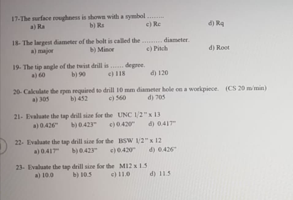 17-The surface roughness is shown with a symbol.....
a) Ra
b) Rs
c) Rc
d) Rq
18- The largest diameter of the bolt is called the... diameter.
a) major
b) Minor
c) Pitch
d) Root
19- The tip angle of the twist drill is ... degree.
b) 90
......
a) 60
c) 118
d) 120
20- Calculate the rpm required to drill 10 mm diameter hole on a workpiece. (CS 20 m/min)
a) 305
b) 452
c) 560
d) 705
21- Evaluate the tap drill size for the UNC 1/2"x 13
a) 0.426"
b) 0.423"
c) 0.420"
d) 0.417"
22- Evaluate the tap drill size for the BSW 1/2"x 12
a) 0.417"
b) 0.423"
c) 0.420"
d) 0.426"
23- Evaluate the tap drill size for the M12 x 1.5
a) 10.0
b) 10.5
c) 11.0
d) 11.5
