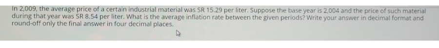 In 2,009, the average price of a certain industrial material was SR 15.29 per liter. Suppose the base year is 2,004 and the price of such material
during that year was SR 8.54 per liter. What is the average inflation rate between the given periods? Write your answer in decimal format and
round-off only the final answer in four decimal places.
