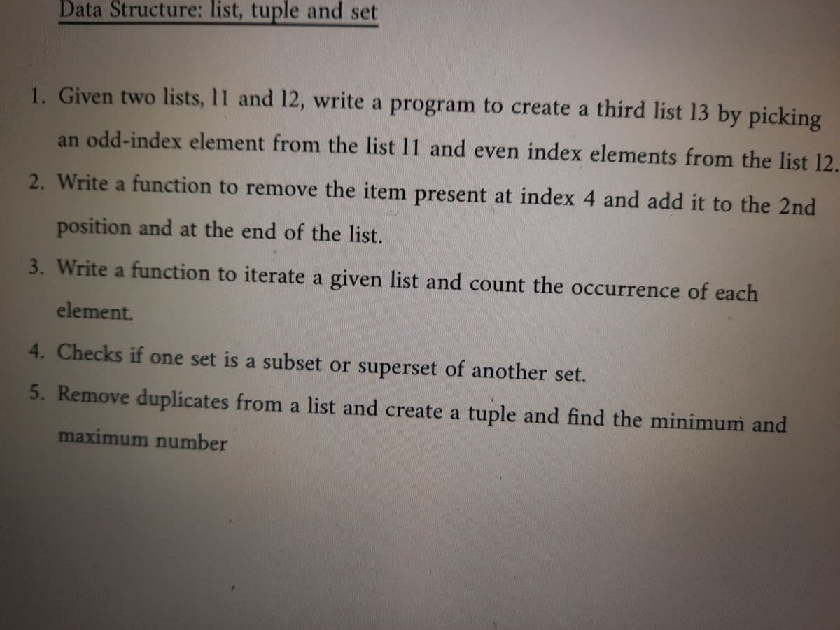 Data Structure: list, tuple and set
1. Given two lists, 11 and 12, write a program to create a third list 13 by picking
odd-index element from the list 11 and even index elements from the list 12.
an
2. Write a function to remove the item present at index 4 and add it to the 2nd
position and at the end of the list.
3. Write a function to iterate a given list and count the occurrence of each
element.
4. Checks if one set is a subset or superset of another set.
5. Remove duplicates from a list and create a tuple and find the minimum and
maximum number
