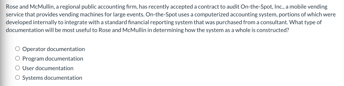 Rose and McMullin, a regional public accounting firm, has recently accepted a contract to audit On-the-Spot, Inc., a mobile vending
service that provides vending machines for large events. On-the-Spot uses a computerized accounting system, portions of which were
developed internally to integrate with a standard financial reporting system that was purchased from a consultant. What type of
documentation will be most useful to Rose and McMullin in determining how the system as a whole is constructed?
Operator documentation
Program documentation
User documentation
Systems documentation