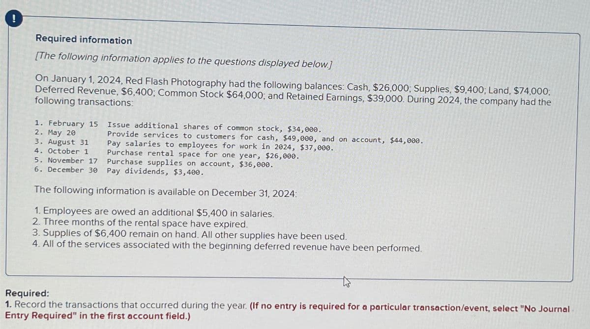 Required information
[The following information applies to the questions displayed below.]
On January 1, 2024, Red Flash Photography had the following balances: Cash, $26,000; Supplies, $9,400; Land, $74,000;
Deferred Revenue, $6,400; Common Stock $64,000; and Retained Earnings, $39,000. During 2024, the company had the
following transactions:
1. February 15
2. May 20
3. August 31
4. October 1
5. November 17
6. December 30
Issue additional shares of common stock, $34,000.
Provide services to customers for cash, $49,000, and on account, $44,000.
Pay salaries to employees for work in 2024, $37,000.
Purchase rental space for one year, $26,000.
Purchase supplies on account, $36,000.
Pay dividends, $3,400.
The following information is available on December 31, 2024:
1. Employees are owed an additional $5,400 in salaries.
2. Three months of the rental space have expired.
3. Supplies of $6,400 remain on hand. All other supplies have been used.
4. All of the services associated with the beginning deferred revenue have been performed.
Required:
1. Record the transactions that occurred during the year. (If no entry is required for a particular transaction/event, select "No Journal
Entry Required" in the first account field.)