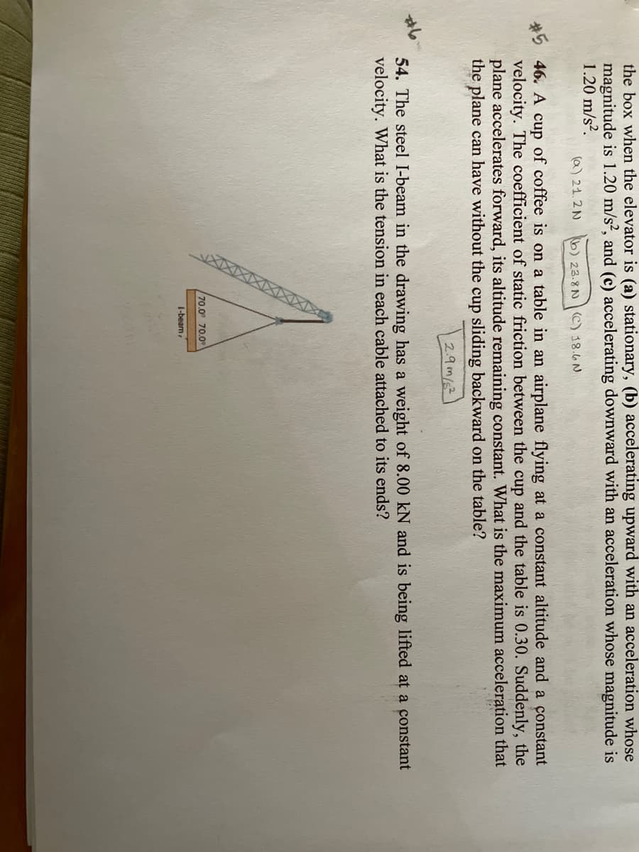 XIXIXIX XXIXX
the box when the elevator is (a) stationary, (b) accelerating upward with an acceleration whose
magnitude is 1.20 m/s?, and (c) accelerating downward with an acceleration whose magnitude is
1.20 m/s?.
(a) 21.2 N
b) 23.8N C) 18.6 N
#5
velocity. The coefficient of static friction between the cup and the table is 0.30. Suddenly, the
plane accelerates forward, its altitude remaining constant. What is the maximum acceleration that
the plane can have without the cup sliding backward on the table?
46. A
of coffee is on a table in an airplane flying at a constant altitude and a constant
cup
2.9m/
54. The steel I-beam in the drawing has a weight of 8.00 kN and is being lifted at a constant
velocity. What is the tension in each cable attached to its ends?
70.0° 70.0°
1-beam
