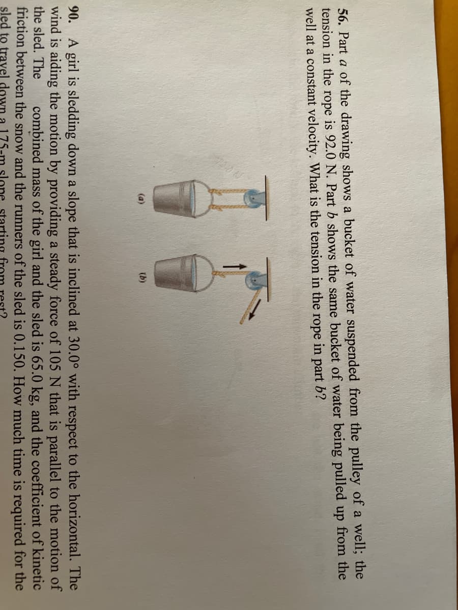 56. Part a of the drawing shows a bucket of water suspended from the pulley of a well; the
tension in the rope is 92.0 N. Part b shows the same bucket of water being pulled up from the
well at a constant velocity. What is the tension in the rope in part b?
(a)
(b)
A girl is sledding down a slope that is inclined at 30.0° with respect to the horizontal. The
wind is aiding the motion by providing a steady force of 105 N that is parallel to the motion of
the sled. The
90.
combined mass of the girl and the sled is 65.0 kg, and the coefficient of kinetic
friction between the snow and the runners of the sled is 0.150. How much time is required for the
sled to travel down a 175
lone startir
