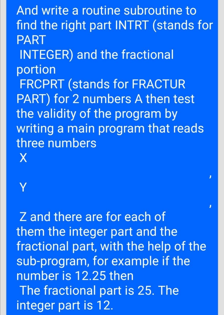 And write a routine subroutine to
find the right part INTRT (stands for
PART
INTEGER) and the fractional
portion
FRCPRT (stands for FRACTUR
PART) for 2 numbers A then test
the validity of the program by
writing a main program that reads
three numbers
Y
Z and there are for each of
them the integer part and the
fractional part, with the help of the
sub-program, for example if the
number is 12.25 then
The fractional part is 25. The
integer part is 12.
