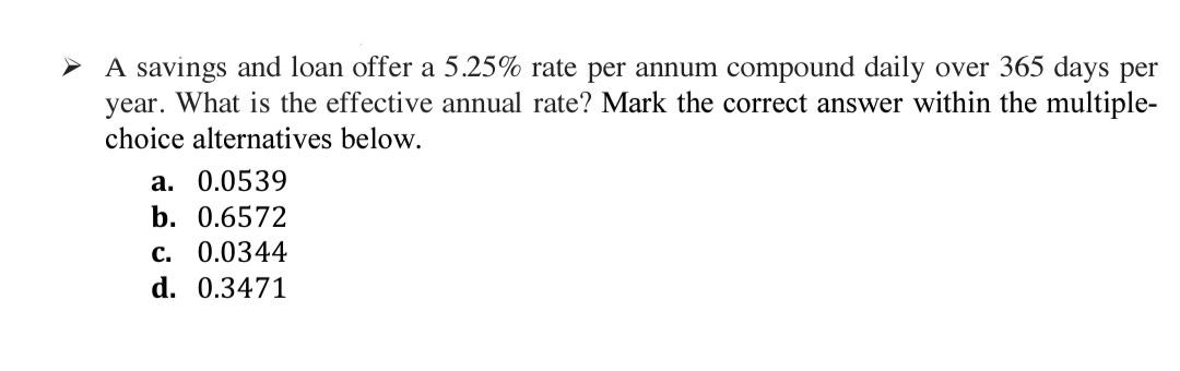 A savings and loan offer a 5.25% rate per annum compound daily over 365 days per
year. What is the effective annual rate? Mark the correct answer within the multiple-
choice alternatives below.
a. 0.0539
b. 0.6572
c. 0.0344
d. 0.3471
