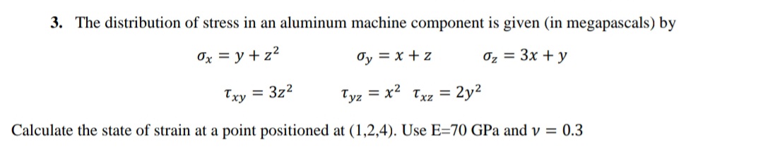 3. The distribution of stress in an aluminum machine component is given (in megapascals) by
Ox = y + z?
Oy = x + z
Oz = 3x + y
Txy = 3z2
Tyz = x Txz =
%3D
Calculate the state of strain at a point positioned at (1,2,4). Use E=70 GPa and v = 0.3
