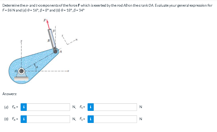 Determinethen-and t-componentsof theforce F which isexerted bythe rod ABon thecrank OA. Evaluate your general expression for
F-86 Nand (a) e-16°, 8-8° and (6) e- 18°, S- 34°
Answers:
(a) Fn
i
N, F--
(6) F -
i
N, F- i
N
