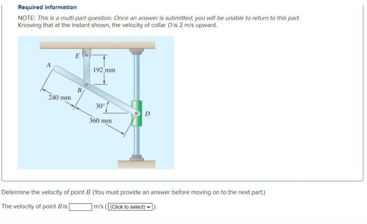 Required information
NOTE: This is a multi-part question. Once an answer is submitted, you will be unable to return to this part.
Knowing that at the instant shown, the velocity of collar Dis 2 m/s upward.
E
192 mm
240 mm
30°
360 mm
Determine the velocity of point B. (You must provide an answer before moving on to the next part.)
m/s ((Click to select) v
The velocity of point Bis
