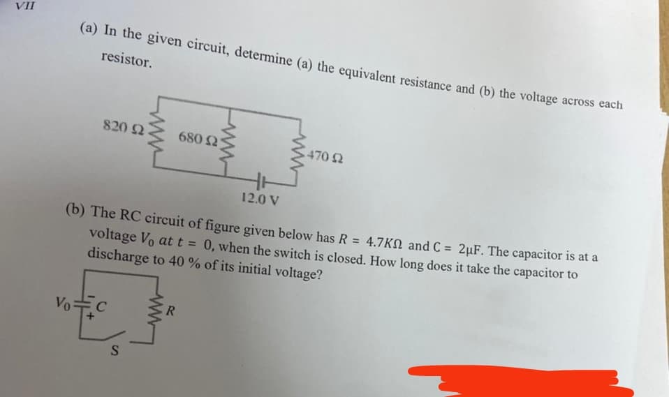 VII
(a) In the given circuit, determine (a) the equivalent resistance and (b) the voltage across each
resistor.
830) Ω
Vo=c
C
12.0 V
(b) The RC circuit of figure given below has R = 4.7K and C= 2µF. The capacitor is at a
voltage V₁ at t = 0, when the switch is closed. How long does it take the capacitor to
discharge to 40 % of its initial voltage?
S
680 Ω
R
470 92