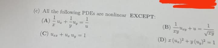 (c) All the following PDEs are nonlinear EXCEPT:
1
1
(A) = U₂+Uy
x
y
u
(C) Uz + Uz Uy = 1
Uzy +u =
ry
TY
(D) x (u₂)² + y (u₂)² = 1