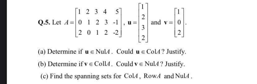 1 2 3 4 5
Q.5. Let A 0 1 2 3 -1
2012-2
"
u=
2
3
2
1
and v = 0
2
(a) Determine if u € NulA. Could ue ColA? Justify.
(b) Determine if ve CollA. Could v € NulA? Justify.
(c) Find the spanning sets for Col4, RowA and NulA.