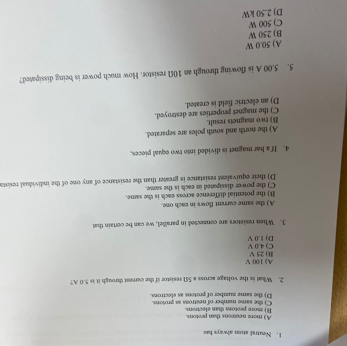 1. Neutral atom always has
A) more neutrons than protons.
B) more protons than electrons.
C) the same number of neutrons as protons.
D) the same number of protons as electrons.
2. What is the voltage across a 50 resistor if the current through it is 5.0 A?
A) 100 V
B) 25 V
C) 4.0 V
D) 1.0 V
3. When resistors are connected in parallel, we can be certain that
A) the same current flows in each one.
B) the potential difference across each is the same.
C) the power dissipated in each is the same.
D) their equivalent resistance is greater than the resistance of any one of the individual resista
4. If a bar magnet is divided into two equal pieces,
A) the north and south poles are separated.
B) two magnets result.
C) the magnet properties are destroyed.
D) an electric field is created.
5. 5.00 A is flowing through an 100 resistor. How much power is being dissipated?
A) 50.0 W
B) 250 W
C) 500 W
D) 2.50 kW