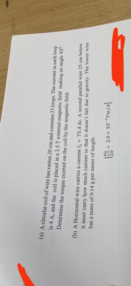 (a) A circular coil of wire has radius 20 cm and contains 23 loops. The current in each loop
is 4 A, and the coil is placed in a 2.5 T external magnetic field making an angle 45°.
Determine the torque exerted on the coil by the magnetic field.
(b) A Horizontal wire carries a current I₁ = 75 A dc. A second parallel wire 25 cm below
it must carry how much current so that it doesn't fall due to gravity. The lower wire
has a mass of 0.14 g per meter of length.
= 2.0 × 10-7Tm/A]