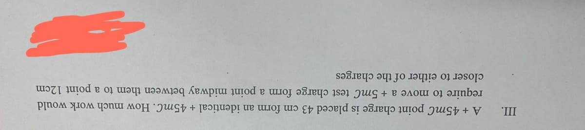 III.
A + 45mC point charge is placed 43 cm form an identical + 45mC. How much work would
require to move a + 5mC test charge form a point midway between them to a point 12cm
closer to either of the charges