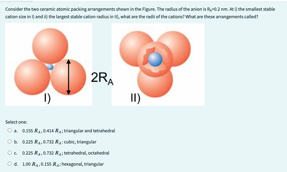 Consider the two ceramic atomic packing arrangements shown in the Figure. The radius of the anion is RA=0.2 nm. At i) the smallest stable
cation size in I) and ii) the largest stable cation radius in II), what are the radii of the cations? What are these arrangements called?
Select one:
1)
2RA
a. 0.155 RA, 0.414 RÃ; triangular and tetrahedral
O b. 0.225 RA, 0.732 RA: cubic, triangular
C.
0.225 RA, 0.732 RA; tetrahedral, octahedral
O d. 1.00 RA, 0.155 R₁; hexagonal, triangular
11)