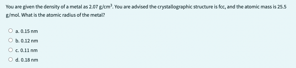 You are given the density of a metal as 2.07 g/cm³. You are advised the crystallographic structure is fcc, and the atomic mass is 25.5
g/mol. What is the atomic radius of the metal?
a. 0.15 nm
b. 0.12 nm
c. 0.11 nm
d. 0.18 nm