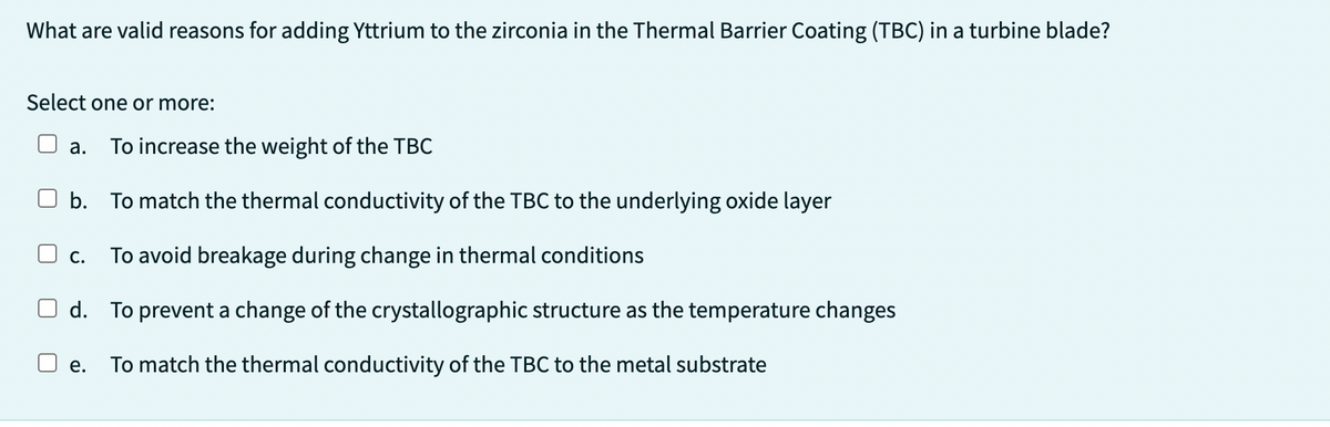 What are valid reasons for adding Yttrium to the zirconia in the Thermal Barrier Coating (TBC) in a turbine blade?
Select one or more:
a. To increase the weight of the TBC
b. To match the thermal conductivity of the TBC to the underlying oxide layer
To avoid breakage during change in thermal conditions
d. To prevent a change of the crystallographic structure as the temperature changes
To match the thermal conductivity of the TBC to the metal substrate
C.
e.