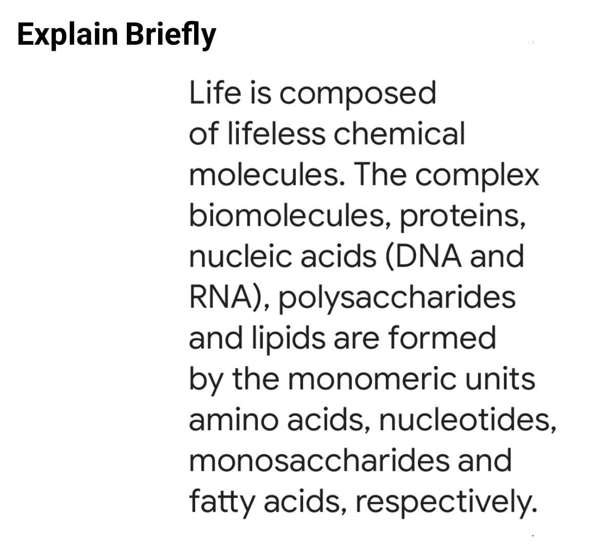 Explain Briefly
Life is composed
of lifeless chemical
molecules. The complex
biomolecules, proteins,
nucleic acids (DNA and
RNA), polysaccharides
and lipids are formed
by the monomeric units
amino acids, nucleotides,
monosaccharides and
fatty acids, respectively.
