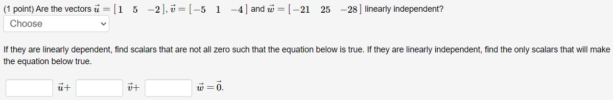 (1 point) Are the vectors u =
Choose
[1_5_-2],7=[-5_1
ū+
If they are linearly dependent, find scalars that are not all zero such that the equation below is true. If they are linearly independent, find the only scalars that will make
the equation below true.
it
−4] and w = [−21 25 -28] linearly independent?
w = 0.