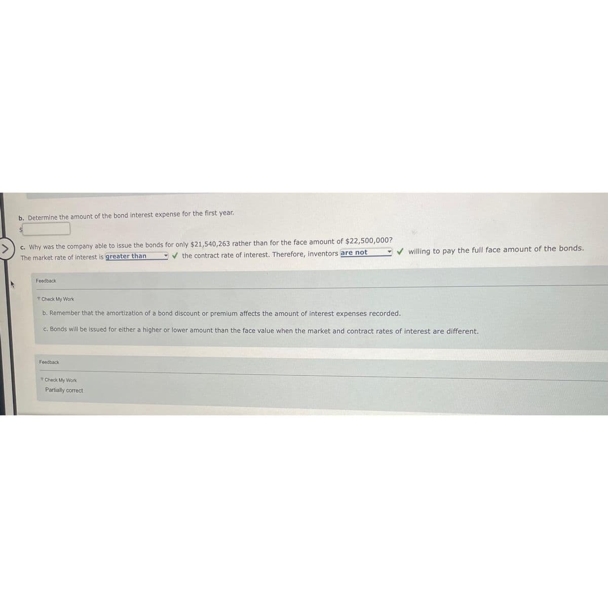 b. Determine the amount of the bond interest expense for the first year.
c. Why was the company able to issue the bonds for only $21,540,263 rather than for the face amount of $22,500,000?
The market rate of interest is greater than
the contract rate of interest. Therefore, inventors are not
Feedback
Check My Work
b. Remember that the amortization of a bond discount or premium affects the amount of interest expenses recorded.
c. Bonds will be issued for either a higher or lower amount than the face value when the market and contract rates of interest are different.
Feedback
willing to pay the full face amount of the bonds.
Check My Work
Partially correct