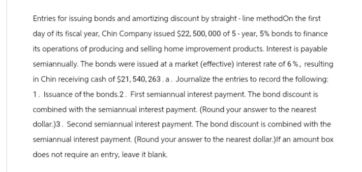 Entries for issuing bonds and amortizing discount by straight-line methodOn the first
day of its fiscal year, Chin Company issued $22, 500,000 of 5-year, 5% bonds to finance
its operations of producing and selling home improvement products. Interest is payable
semiannually. The bonds were issued at a market (effective) interest rate of 6%, resulting
in Chin receiving cash of $21,540, 263.a. Journalize the entries to record the following:
1. Issuance of the bonds.2. First semiannual interest payment. The bond discount is
combined with the semiannual interest payment. (Round your answer to the nearest
dollar)3. Second semiannual interest payment. The bond discount is combined with the
semiannual interest payment. (Round your answer to the nearest dollar.)If an amount box
does not require an entry, leave it blank.