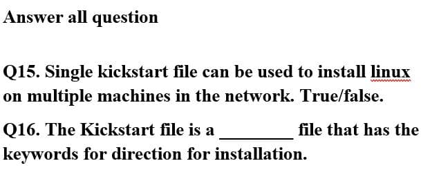 Answer all question
Q15. Single kickstart file can be used to install linux
on multiple machines in the network. True/false.
Q16. The Kickstart file is a
file that has the
keywords for direction for installation.
