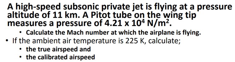 A high-speed subsonic private jet is flying at a pressure
altitude of 11 km. A Pitot tube on the wing tip
measures a pressure of 4.21 x 104 N/m².
• Calculate the Mach number at which the airplane is flying.
• If the ambient air temperature is 225 K, calculate;
• the true airspeed and
• the calibrated airspeed