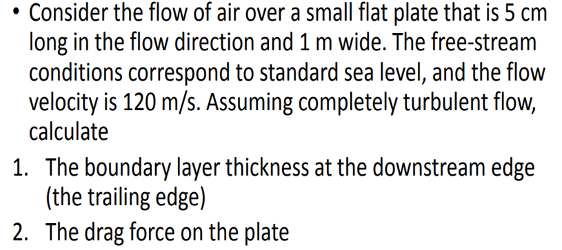 Consider the flow of air over a small flat plate that is 5 cm
long in the flow direction and 1 m wide. The free-stream
conditions correspond to standard sea level, and the flow
velocity is 120 m/s. Assuming completely turbulent flow,
calculate
1. The boundary layer thickness at the downstream edge
(the trailing edge)
2. The drag force on the plate