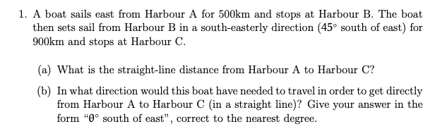 1. A boat sails east from Harbour A for 500km and stops at Harbour B. The boat
then sets sail from Harbour B in a south-easterly direction (45° south of east) for
900km and stops at Harbour C.
(a) What is the straight-line distance from Harbour A to Harbour C?
(b) In what direction would this boat have needed to travel in order to get directly
from Harbour A to Harbour C (in a straight line)? Give your answer in the
form “0° south of east", correct to the nearest degree.
