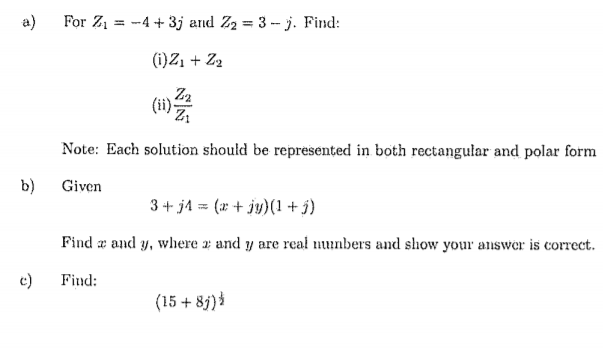 a)
For Z1 = -4 + 3j and Z2 = 3 -- j. Find:
%3D
(i)Z, + Z2
Z2
(ii) z
Note: Each solution should be represented in both rectangular and polar form
b)
Given
3 + jA = (r + jy)(1 + j)
Find æ and y, wliere a and y are real nunbers and show your answer is correct.
c)
Find:
(15 + 8j)
