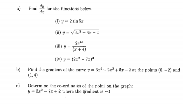 a)
Find
for the functions below.
dr
(i) y = 2 sin 5x
(ii) y = V3r² + 4ar – 1
(iii) y =
(x+ 4)
(iv) y = (2x2 – 7x)3
b)
Find the gradient of the curve y 3r* – 2x² + 5x – 2 at the points (0, –2) and
(1, 4)
c)
Determine the co-ordinates of the point on the graph:
y = 3x? - 7x + 2 where the gradient is --1
