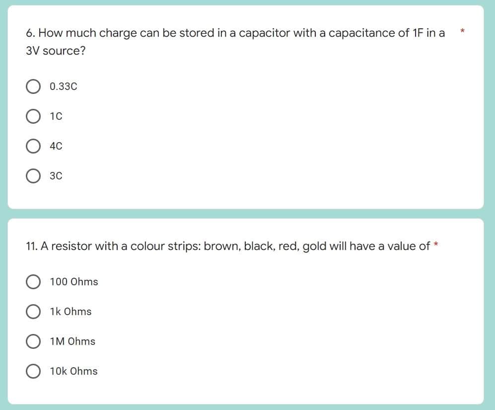 *
6. How much charge can be stored in a capacitor with a capacitance of 1F in a
3V source?
0.33C
1C
4C
3C
11. A resistor with a colour strips: brown, black, red, gold will have a value of *
100 Ohms
1k Ohms
1M Ohms
10k Ohms