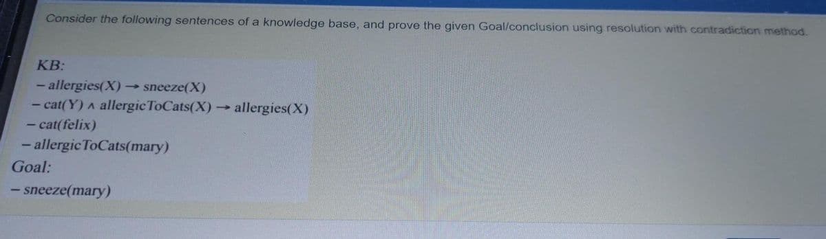 Consider the following sentences of a knowledge base, and prove the given Goal/conclusion using resolution with contradiction method.
KB:
- allergies(X)
- cat(Y) a allergicToCats(X) allergies(X)
- cat(felix)
- allergic ToCats(mary)
sneeze(X)
Goal:
- sneeze(mary)
