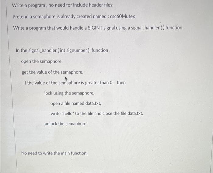 Write a program, no need for include header files:
Pretend a semaphore is already created named : csc60Mutex
Write a program that would handle a SIGINT signal using a signal_handler () function.
In the signal_handler ( int signumber ) function,
open the semaphore,
get the value of the semaphore.
if the value of the semaphore is greater than 0, then
lock using the semaphore,
open a file named data.txt,
write "hello" to the file and close the file data.txt.
unlock the semaphore
No need to write the main function.
