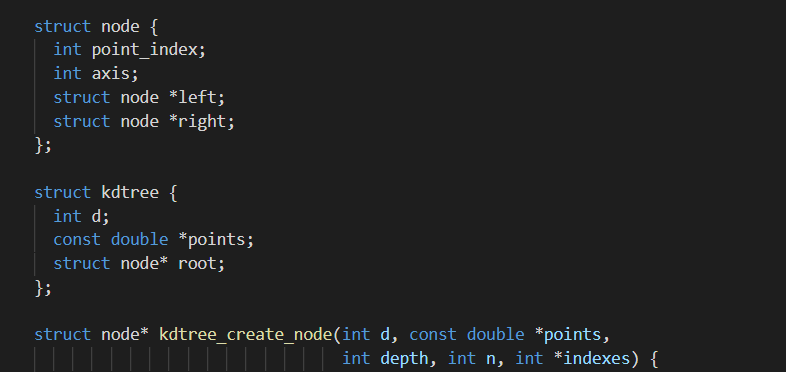 struct node {
int point_index;
int axis;
struct node *1left;
struct node *right;
};
struct kdtree {
int d;
const double *points;
struct node* root;
};
struct node* kdtree_create_node(int d, const double *points,
||||| int depth, int n, int *indexes) {
