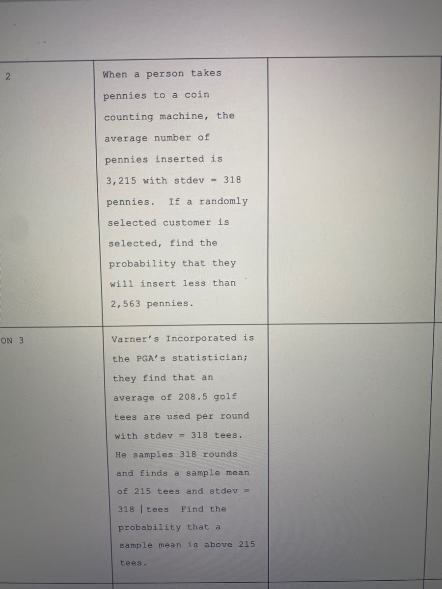 When a person takes
pennies to a coin
counting machine, the
average number of
pennies inserted is
3,215 with stdev = 318
pennies.
If a randomly
selected customer is
selected, find the
probability that they
will insert less than
2,563 pennies.
ON 3
Varner's Incorporated is
the PGA's statistician;
they find that an
average of 208.5 golf
tees are used per round
with stdev = 318 tees.
He samples 318 rounds
and finds a sample mean
of 215 tees and stdev =
318 | tees
Find the
probability that a
sample mean is above 215
tees.
