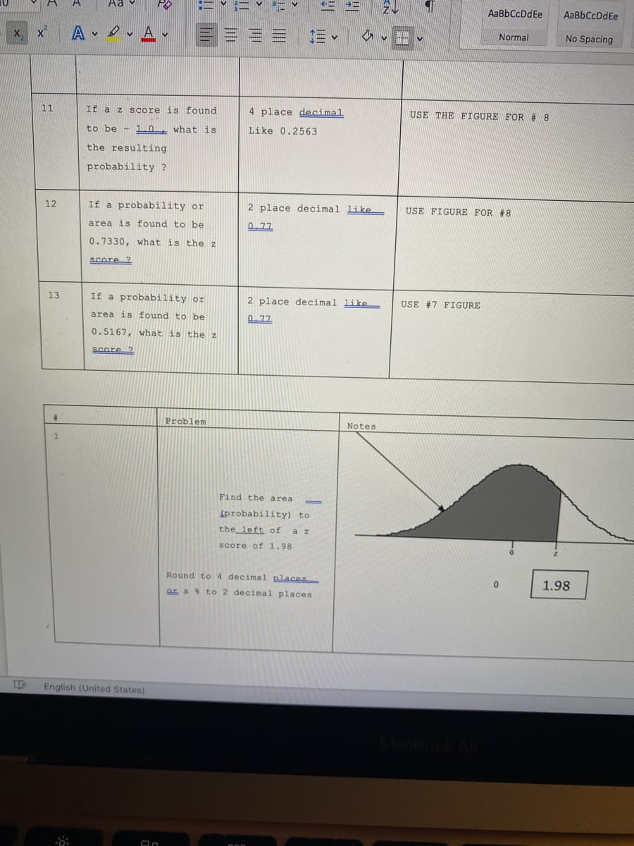 Aa
2し
AaBbCcDdEe
AaBbCcDdEe
A Av E = = =
X, x
EMEN
Normal
No Spacing
11
If a z score is found
4 place decimal
USE THE FIGURE FOR # 8
to be - 10t what is
Like 0.2563
the resulting
probability ?
12
If a probability or
2 place decimal like
USE FIGURE FOR #8
area is found to be
P 77
0.7330, what is the z
Score 2
13
If a probability or
2 place decimal like
USE #7 FIGURE
area is found to be
0. 77
0.5167, what is the z
Score ?
Problem
Notes
1
Find the area
4probability) to
the left of
a z
score of 1.98
Round to 4 decimal places
1.98
ar a to 2 decimal places
English (United States)
acBook
