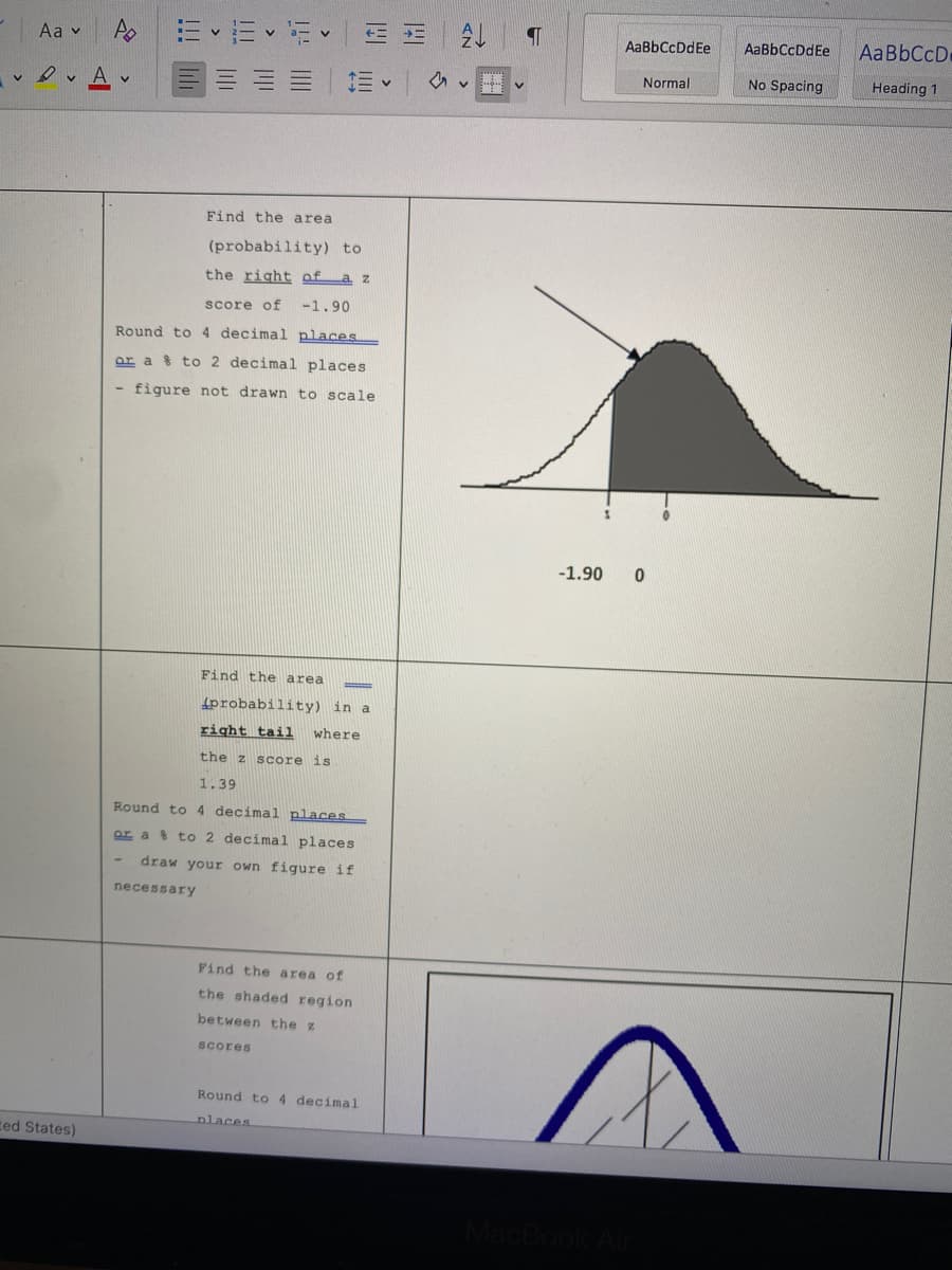 E E E E =
AaBbCcD
Aa v
AaBbCcDdEe
AaBbCcDdEe
Normal
No Spacing
Heading 1
A v
三v
Find the area
(probability) to
the right of a z
score of
-1.90
Round to 4 decimal places
ar a 8 to 2 decimal places
- figure not drawn to scale
-1.90
Find the area
4probability) in a
right taii
where
the z score is
1.39
Round to 4 decimal places
or a % to 2 decimal places
draw your own figure if
necessary
Find the area of
the shaded region
between the z
scores
Round to 4 decimal
nlaces
ced States)
