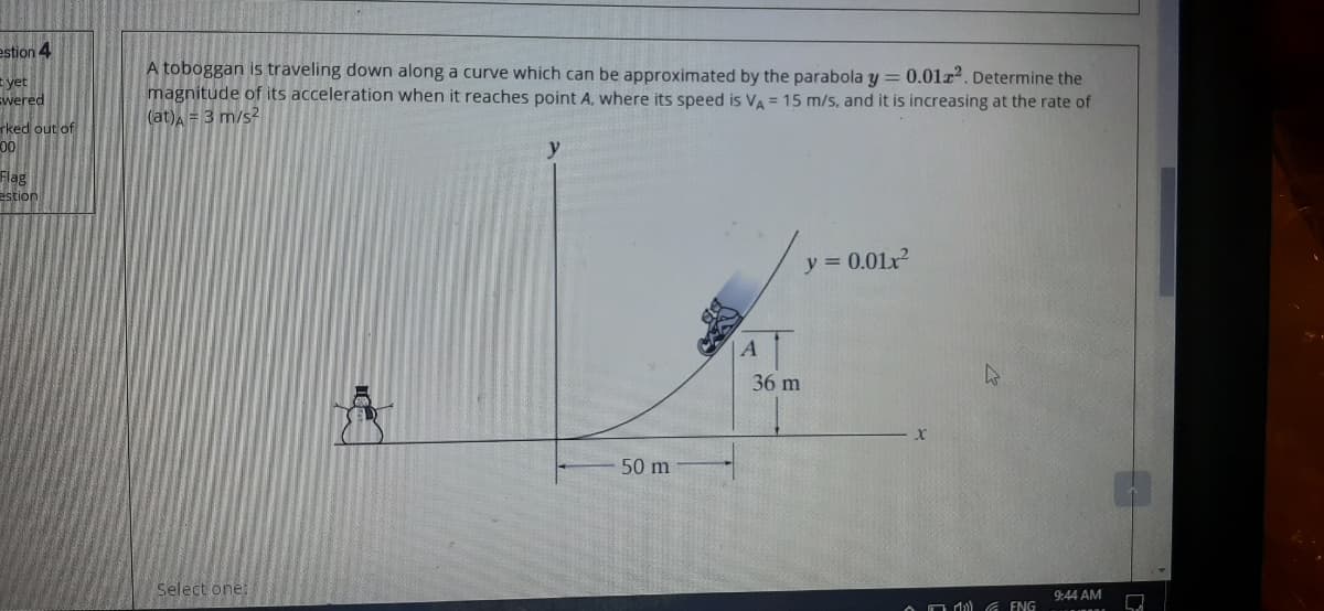 estion 4
A toboggan is traveling down along a curve which can be approximated by the parabola y = 0.01r². Determine the
magnitude of its acceleration when it reaches point A, where its speed is VA = 15 m/s, and it is increasing at the rate of
(at) = 3 m/s2
yet
Ewered
rked out of
y
Flag
estion
y = 0.01x?
1.
36 m
50 m
Select one:
9:44 AM
OO d G ENG
